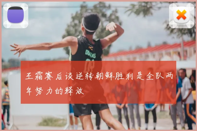 王霜赛后谈逆转朝鲜胜利是全队两年努力的释放